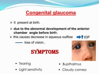 Congenital glaucoma
 It present at birth.
 due to the abnormal development of the anterior
  chamber angle before birth.
 this causes decrease in aqueous outflow    IOP
          loss of vision..


               Symptoms

    Tearing                   Bupthalmus
    Light sensitivity        Cloudy cornea
 