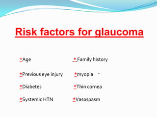 Risk factors for glaucoma

*Age                   * Family history

*Previous eye injury   *myopia    *


*Diabetes              *Thin cornea

*Systemic HTN          *Vasospasm
 