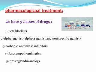 pharmacologicaal treatment:

   we have 5 classes of drugs :

   1- Beta blockers

2-alpha agonist (alpha-2 agonist and non specific agonist)

 3-carbonic anhydrase inhibitors

  4- Parasympathomimetics.

   5- prostaglandin analogs
 