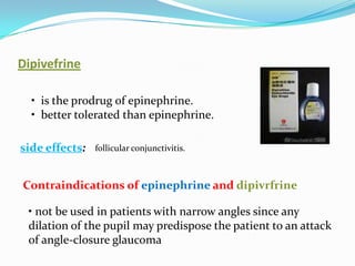 Dipivefrine

  • is the prodrug of epinephrine.
  • better tolerated than epinephrine.

side effects:   follicular conjunctivitis.



Contraindications of epinephrine and dipivrfrine

 • not be used in patients with narrow angles since any
 dilation of the pupil may predispose the patient to an attack
 of angle-closure glaucoma
 