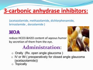 3-carbonic anhydrase inhibitors:
  (acetazolamide, methazolamide, dichlorphenamide,
  brinzolamide , dorzolamide )

  MOA
 reduce HCO3 &H2O content of aqeous humor
 by secretion of them from the eye.

           Administration:
   o Orally (Rx. open angle glaucoma )
   o IV or IM ( preoperatively for closed angle glaucoma
     (acetazolamide))
   o Topically
 