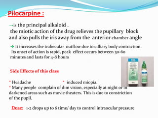 Pilocarpine :
→is the principal alkaloid .
the miotic action of the drug relieves the pupillary block
and also pulls the iris away from the anterior chamber angle
→ It increases the trabecular outflow due to cilliary body contraction.
Its onset of action is rapid, peak effect occurs between 30-60
minutes and lasts for 4-8 hours


Side Effects of this class

* Headache                 * induced miopia.
* Many people complain of dim vision, especially at night or in
darkened areas such as movie theaters. This is due to constriction
of the pupil.

 Dose: 1-2 drops up to 6 time/ day to control intraocular pressure
 
