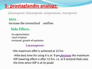 5- prostaglandin analogs:
 (latanoprost, bimatoprost, unoprostone, travoprost)

 MOA :
 increase the uveoscleral outflow.
  Side Effects:
  -Iris pigmentation
  - local irritation
  -increased growth of eyelashes
               Latanoprost:
   →Its maximum effet is achieved at 12 hrs
   →the best time for using it is at 9 pm,because the maximum
   IOP lowering effect is after 12 hrs. i.e. at 9 am(and thats also
   the time when IOP is at its peak)
 