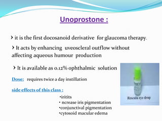Unoprostone :

› it is the first docosanoid derivative for glaucoma therapy.
› It acts by enhancing uveoscleral outflow without
affecting aqueous humour production

 › It is available as 0.12% ophthalmic solution
Dose: requires twice a day instillation

side effects of this class :
                         •iritits
                         • ncrease iris pigmentation
                         •conjunctival pigmentation
                         •cytosoid macular edema
 