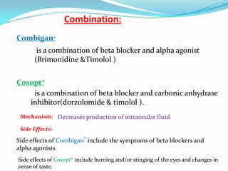 Combination:
Combigan®
       is a combination of beta blocker and alpha agonist
      (Brimonidine &Timolol )


Cosopt®
    is a combination of beta blocker and carbonic anhydrase
   inhibitor(dorzolomide & timolol ).
 Mechanism; Decreases production of intraocular fluid

 Side Effects:

Side effects of Combigan® include the symptoms of beta blockers and
alpha agonists
Side effects of Cosopt® include burning and/or stinging of the eyes and changes in
sense of taste.
 