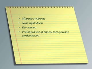 • Migrane syndrome
• Near sightedness
• Eye trauma
• Prolonged use of topical (or) systemic
corticosteriod
 