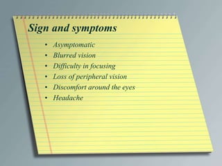 Sign and symptoms
• Asymptomatic
• Blurred vision
• Difficulty in focusing
• Loss of peripheral vision
• Discomfort around the eyes
• Headache
 