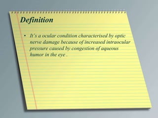 Definition
• It’s a ocular condition characterised by optic
nerve damage because of increased intraocular
pressure caused by congestion of aqueous
humor in the eye .
 