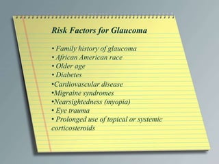 Risk Factors for Glaucoma
• Family history of glaucoma
• African American race
• Older age
• Diabetes
•Cardiovascular disease
•Migraine syndromes
•Nearsightedness (myopia)
• Eye trauma
• Prolonged use of topical or systemic
corticosteroids
 