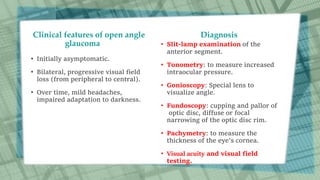 Clinical features of open angle
glaucoma
• Initially asymptomatic.
• Bilateral, progressive visual field
loss (from peripheral to central).
• Over time, mild headaches,
impaired adaptation to darkness.
Diagnosis
• Slit-lamp examination of the
anterior segment.
• Tonometry: to measure increased
intraocular pressure.
• Gonioscopy: Special lens to
visualize angle.
• Fundoscopy: cupping and pallor of
optic disc, diffuse or focal
narrowing of the optic disc rim.
• Pachymetry: to measure the
thickness of the eye's cornea.
• Visual acuity and visual field
testing.
 