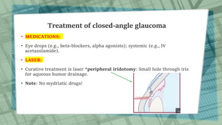 Treatment of closed-angle glaucoma
• MEDICATIONS:
• Eye drops (e.g., beta-blockers, alpha agonists); systemic (e.g., IV
acetazolamide).
• LASER:
• Curative treatment is laser *peripheral iridotomy: Small hole through iris
for aqueous humor drainage.
• Note: No mydriatic drugs!
 