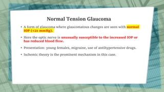 Normal Tension Glaucoma
• A form of glaucoma where glaucomatous changes are seen with normal
IOP (<21 mmHg).
• Here the optic nerve is unusually susceptible to the increased IOP or
has reduced blood flow.
• Presentation: young females, migraine, use of antihypertensive drugs.
• Ischemic theory is the prominent mechanism in this case.
 
