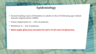 Epidemiology
• Second leading cause of blindness in adults in the US following age-related
macular degeneration (AMD).
• Vision impairment in ∼ 10% of patients.
• Blindness in ∼ 5% of patients.
• Open-angle glaucoma accounts for 90% of all cases of glaucoma.
 