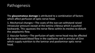 Pathogenesis
The glaucomatous damage is attributed to a combination of factors
which affect perfusion of optic nerve head.
1. Mechanical changes—The coats of the eye can withstand raised
intraocular pressure except at the lamina cribrosa which is pushed
backwards. This squeezes the nerve fibres within its meshes to disturb
the axoplasmic flow.
2. Vascular factors—The perfusion of optic nerve head may be affected
due to decreased blood flow in the capillaries and in annulus of Zinn
which supply nutrition to the laminar and postlaminar optic nerve
head.
 