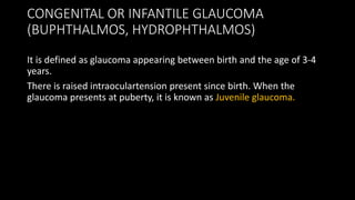 CONGENITAL OR INFANTILE GLAUCOMA
(BUPHTHALMOS, HYDROPHTHALMOS)
It is defined as glaucoma appearing between birth and the age of 3-4
years.
There is raised intraoculartension present since birth. When the
glaucoma presents at puberty, it is known as Juvenile glaucoma.
 