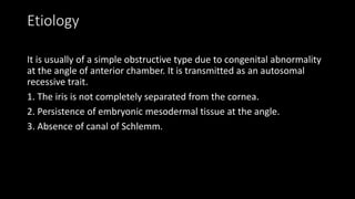 Etiology
It is usually of a simple obstructive type due to congenital abnormality
at the angle of anterior chamber. It is transmitted as an autosomal
recessive trait.
1. The iris is not completely separated from the cornea.
2. Persistence of embryonic mesodermal tissue at the angle.
3. Absence of canal of Schlemm.
 