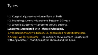 Types
• 1. Congenital glaucoma—It manifests at birth.
• 2. Infantile glaucoma—It presents between 1-3 years.
• 3. Juvenile glaucoma—It presents around puberty.
Syndromes Associated with Infantile Glaucoma.
1. von Recklinghausen’s disease, i.e. generalised neurofibromatosis.
2. Sturge-Weber syndrome—The capillary naevus of face is associated
with angiomatous ,conditions of the choroid and the brain.
 