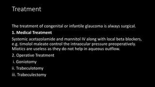 Treatment
The treatment of congenital or infantile glaucoma is always surgical.
1. Medical Treatment
Systemic acetazolamide and mannitol IV along with local beta blockers,
e.g. timolol maleate control the intraocular pressure preoperatively.
Miotics are useless as they do not help in aqueous outflow.
2. Operative Treatment
i. Goniotomy
ii. Trabeculotomy
iii. Trabeculectomy
 
