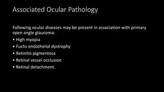Associated Ocular Pathology
Following ocular diseases may be present in association with primary
open angle glaucoma:
• High myopia
• Fuchs endothelial dystrophy
• Retinitis pigmentosa
• Retinal vessel occlusion
• Retinal detachment.
 