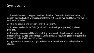 Symptoms
1. There is painless, progressive loss of vision. Due to its insidious onset, it is
usually noticed when vision is completely lost in one eye and the other eye is
seriously impaired.
2. Mild headache and eyeache may be present.
3. A defect in the visual field (noticed by an intelligent patient) is often
present.
4. There is increasing difficulty in doing near work. Reading or close work is
often difficult due to accommodative failure as a result of pressure upon the
ciliary muscle and its nerve supply.
5. Light sense is defective. Light minimum is raised and dark adaptation is
slowed.
 