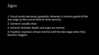 Signs
1. Visual acuity decreases gradually. However, it remains good till the
late stage as the central field of vision persists.
2. Cornea is usually clear.
3. Anterior chamber depth and angle are normal.
4. Pupillary reactions remain normal until the late stage when they
become sluggish.
 