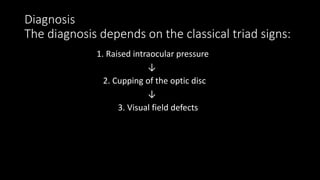 Diagnosis
The diagnosis depends on the classical triad signs:
1. Raised intraocular pressure
↓
2. Cupping of the optic disc
↓
3. Visual field defects
 