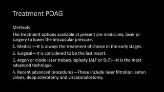 Treatment POAG
Methods
The treatment options available at present are medicines, laser or
surgery to lower the intraocular pressure.
1. Medical—It is always the treatment of choice in the early stages.
2. Surgical—It is considered to be the last resort.
3. Argon or diode laser trabeculoplasty (ALT or DLT)—It is the most
advanced technique.
4. Recent advanced procedures—These include laser filtration, seton
valves, deep sclerotomy and viscocanalostomy.
 