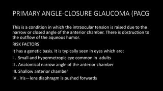 PRIMARY ANGLE-CLOSURE GLAUCOMA (PACG
This is a condition in which the intraocular tension is raised due to the
narrow or closed angle of the anterior chamber. There is obstruction to
the outflow of the aqueous humor.
RISK FACTORS
It has a genetic basis. It is typically seen in eyes which are:
I . Small and hypermetropic eye common in adults
II . Anatomical narrow angle of the anterior chamber
III. Shallow anterior chamber
IV . Iris—lens diaphragm is pushed forwards
 