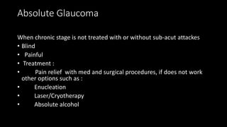 Absolute Glaucoma
When chronic stage is not treated with or without sub-acut attackes
• Blind
• Painful
• Treatment :
• Pain relief with med and surgical procedures, if does not work
other options such as :
• Enucleation
• Laser/Cryotherapy
• Absolute alcohol
 