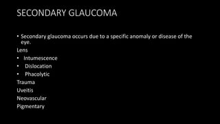 SECONDARY GLAUCOMA
• Secondary glaucoma occurs due to a specific anomaly or disease of the
eye.
Lens
• Intumescence
• Dislocation
• Phacolytic
Trauma
Uveitis
Neovascular
Pigmentary
 