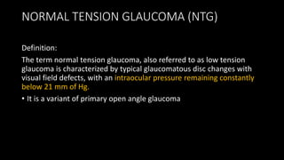 NORMAL TENSION GLAUCOMA (NTG)
Definition:
The term normal tension glaucoma, also referred to as low tension
glaucoma is characterized by typical glaucomatous disc changes with
visual field defects, with an intraocular pressure remaining constantly
below 21 mm of Hg.
• It is a variant of primary open angle glaucoma
 