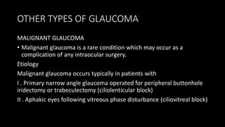 OTHER TYPES OF GLAUCOMA
MALIGNANT GLAUCOMA
• Malignant glaucoma is a rare condition which may occur as a
complication of any intraocular surgery.
Etiology
Malignant glaucoma occurs typically in patients with
I . Primary narrow angle glaucoma operated for peripheral buttonhole
iridectomy or trabeculectomy (ciliolenticular block)
II . Aphakic eyes following vitreous phase disturbance (ciliovitreal block)
 