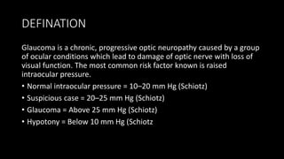 DEFINATION
Glaucoma is a chronic, progressive optic neuropathy caused by a group
of ocular conditions which lead to damage of optic nerve with loss of
visual function. The most common risk factor known is raised
intraocular pressure.
• Normal intraocular pressure = 10–20 mm Hg (Schiotz)
• Suspicious case = 20–25 mm Hg (Schiotz)
• Glaucoma = Above 25 mm Hg (Schiotz)
• Hypotony = Below 10 mm Hg (Schiotz
 