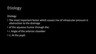 Etiology
Etiology
• The most important factor which causes rise of intraocular pressure is
obstruction to the drainage
• of the aqueous humor through the:
• i. Angle of the anterior chamber
• ii. At the pupil.
 
