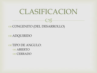 
 CONGENITO (DEL DESARROLLO)
 ADQUIRIDO
 TIPO DE ANGULO:
 ABIERTO
 CERRADO
CLASIFICACION
 