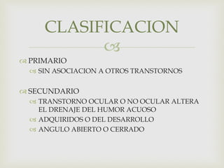 
 PRIMARIO
 SIN ASOCIACION A OTROS TRANSTORNOS
 SECUNDARIO
 TRANSTORNO OCULAR O NO OCULAR ALTERA
EL DRENAJE DEL HUMOR ACUOSO
 ADQUIRIDOS O DEL DESARROLLO
 ANGULO ABIERTO O CERRADO
CLASIFICACION
 