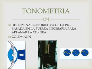 
 DETERMINACION OBJETIVA DE LA PIO,
BASADA EN LA FUERZA NECESARIA PARA
APLANAR LA CORNEA
 GOLDMANN
TONOMETRIA
 