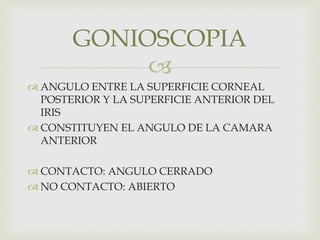 
 ANGULO ENTRE LA SUPERFICIE CORNEAL
POSTERIOR Y LA SUPERFICIE ANTERIOR DEL
IRIS
 CONSTITUYEN EL ANGULO DE LA CAMARA
ANTERIOR
 CONTACTO: ANGULO CERRADO
 NO CONTACTO: ABIERTO
GONIOSCOPIA
 