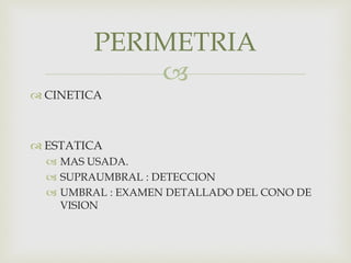 
 CINETICA
 ESTATICA
 MAS USADA.
 SUPRAUMBRAL : DETECCION
 UMBRAL : EXAMEN DETALLADO DEL CONO DE
VISION
PERIMETRIA
 