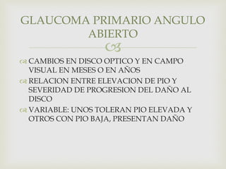 
 CAMBIOS EN DISCO OPTICO Y EN CAMPO
VISUAL EN MESES O EN AÑOS
 RELACION ENTRE ELEVACION DE PIO Y
SEVERIDAD DE PROGRESION DEL DAÑO AL
DISCO
 VARIABLE: UNOS TOLERAN PIO ELEVADA Y
OTROS CON PIO BAJA, PRESENTAN DAÑO
GLAUCOMA PRIMARIO ANGULO
ABIERTO
 