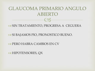 
 SIN TRATAMIENTO, PROGRESA A CEGUERA
 SI BAJAMOS PIO, PRONOSTICO BUENO.
 PERO HABRA CAMBIOS EN CV
 HIPOTENSORES, QX
GLAUCOMA PRIMARIO ANGULO
ABIERTO
 