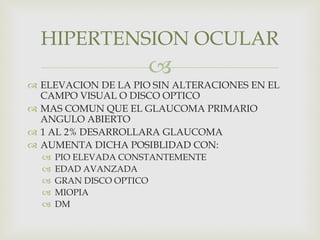 
 ELEVACION DE LA PIO SIN ALTERACIONES EN EL
CAMPO VISUAL O DISCO OPTICO
 MAS COMUN QUE EL GLAUCOMA PRIMARIO
ANGULO ABIERTO
 1 AL 2% DESARROLLARA GLAUCOMA
 AUMENTA DICHA POSIBLIDAD CON:
 PIO ELEVADA CONSTANTEMENTE
 EDAD AVANZADA
 GRAN DISCO OPTICO
 MIOPIA
 DM
HIPERTENSION OCULAR
 