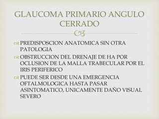 
 PREDISPOSCION ANATOMICA SIN OTRA
PATOLOGIA
 OBSTRUCCION DEL DRENAJE DE HA POR
OCLUSION DE LA MALLA TRABECULAR POR EL
IRIS PERIFERICO
 PUEDE SER DESDE UNA EMERGENCIA
OFTALMOLOGICA HASTA PASAR
ASINTOMATICO, UNICAMENTE DAÑO VISUAL
SEVERO
GLAUCOMA PRIMARIO ANGULO
CERRADO
 