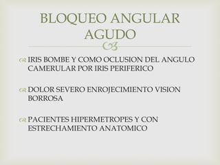 
 IRIS BOMBE Y COMO OCLUSION DEL ANGULO
CAMERULAR POR IRIS PERIFERICO
 DOLOR SEVERO ENROJECIMIENTO VISION
BORROSA
 PACIENTES HIPERMETROPES Y CON
ESTRECHAMIENTO ANATOMICO
BLOQUEO ANGULAR
AGUDO
 