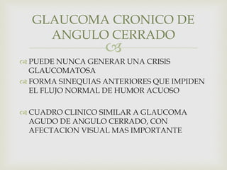
 PUEDE NUNCA GENERAR UNA CRISIS
GLAUCOMATOSA
 FORMA SINEQUIAS ANTERIORES QUE IMPIDEN
EL FLUJO NORMAL DE HUMOR ACUOSO
 CUADRO CLINICO SIMILAR A GLAUCOMA
AGUDO DE ANGULO CERRADO, CON
AFECTACION VISUAL MAS IMPORTANTE
GLAUCOMA CRONICO DE
ANGULO CERRADO
 