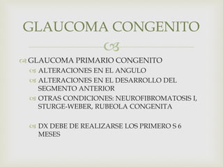 
 GLAUCOMA PRIMARIO CONGENITO
 ALTERACIONES EN EL ANGULO
 ALTERACIONES EN EL DESARROLLO DEL
SEGMENTO ANTERIOR
 OTRAS CONDICIONES: NEUROFIBROMATOSIS I,
STURGE-WEBER, RUBEOLA CONGENITA
 DX DEBE DE REALIZARSE LOS PRIMERO S 6
MESES
GLAUCOMA CONGENITO
 