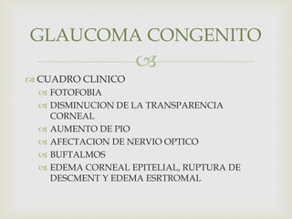 
 CUADRO CLINICO
 FOTOFOBIA
 DISMINUCION DE LA TRANSPARENCIA
CORNEAL
 AUMENTO DE PIO
 AFECTACION DE NERVIO OPTICO
 BUFTALMOS
 EDEMA CORNEAL EPITELIAL, RUPTURA DE
DESCMENT Y EDEMA ESRTROMAL
GLAUCOMA CONGENITO
 