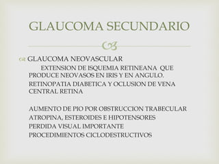 
 GLAUCOMA NEOVASCULAR
EXTENSION DE ISQUEMIA RETINEANA QUE
PRODUCE NEOVASOS EN IRIS Y EN ANGULO.
RETINOPATIA DIABETICA Y OCLUSION DE VENA
CENTRAL RETINA
AUMENTO DE PIO POR OBSTRUCCION TRABECULAR
ATROPINA, ESTEROIDES E HIPOTENSORES
PERDIDA VISUAL IMPORTANTE
PROCEDIMIENTOS CICLODESTRUCTIVOS
GLAUCOMA SECUNDARIO
 