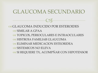
 GLAUCOMA INDUCIDO POR ESTEROIDES
 SIMILAR A GPAA
 TOPICOS, PERIOCULARES E INTRAOCULARES
 HISTROIA FAMILIAR GLAUCOMA
 ELIMINAR MEDICACION ESTEORIDEA
 SISTEMICOS NO ELEVA
 SI REQUIERE TX, ACOMPÑAR CON HIPOTENSOR
GLAUCOMA SECUNDARIO
 