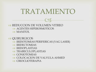 
 REDUCCION DE VOLUMEN VITREO
 AGENTES HIPEROSMOTICOS
 MANITOL
 QUIRURGICOS
 IRIDOTOMIAS PERIFERICAS (YAG LASER)
 IRIDECTOMIAS
 IRIDOPLASTIAS
 TRABECULOPLASTIAS
 GONIOTOMIAS
 COLOCACION DE VALVULA AHMED
 CRIOCLIOTERAPIA
TRATAMIENTO
 
